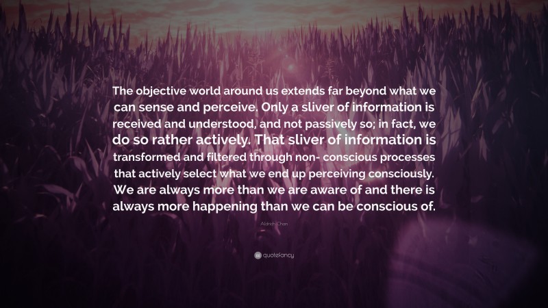 Aldrich Chan Quote: “The objective world around us extends far beyond what we can sense and perceive. Only a sliver of information is received and understood, and not passively so; in fact, we do so rather actively. That sliver of information is transformed and filtered through non- conscious processes that actively select what we end up perceiving consciously. We are always more than we are aware of and there is always more happening than we can be conscious of.”