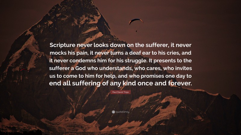 Paul David Tripp Quote: “Scripture never looks down on the sufferer, it never mocks his pain, it never turns a deaf ear to his cries, and it never condemns him for his struggle. It presents to the sufferer a God who understands, who cares, who invites us to come to him for help, and who promises one day to end all suffering of any kind once and forever.”