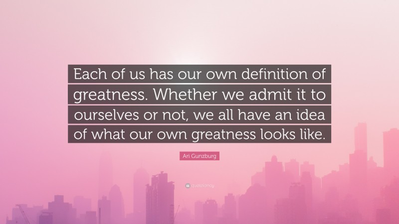 Ari Gunzburg Quote: “Each of us has our own definition of greatness. Whether we admit it to ourselves or not, we all have an idea of what our own greatness looks like.”