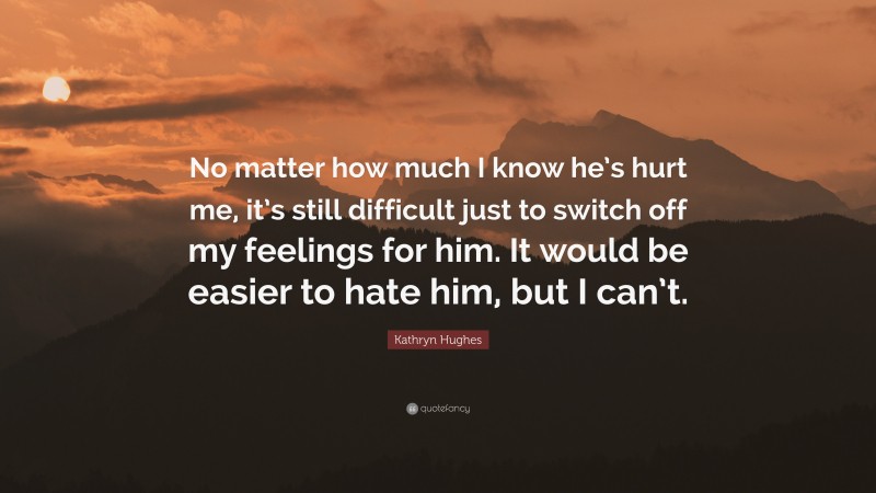 Kathryn Hughes Quote: “No matter how much I know he’s hurt me, it’s still difficult just to switch off my feelings for him. It would be easier to hate him, but I can’t.”