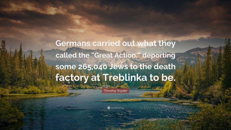 Timothy Snyder Quote: “Germans carried out what they called the “Great Action,” deporting some 265,040 Jews to the death factory at Treblinka to be.”