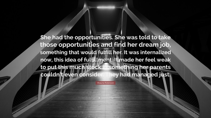 Shauna Robinson Quote: “She had the opportunities. She was told to take those opportunities and find her dream job, something that would fulfill her. It was internalized now, this idea of fulfillment. It made her feel weak to put this much stock in something her parents couldn’t even consider. They had managed just.”