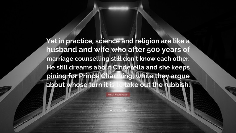 Yuval Noah Harari Quote: “Yet in practice, science and religion are like a husband and wife who after 500 years of marriage counselling still don’t know each other. He still dreams about Cinderella and she keeps pining for Prince Charming, while they argue about whose turn it is to take out the rubbish.”