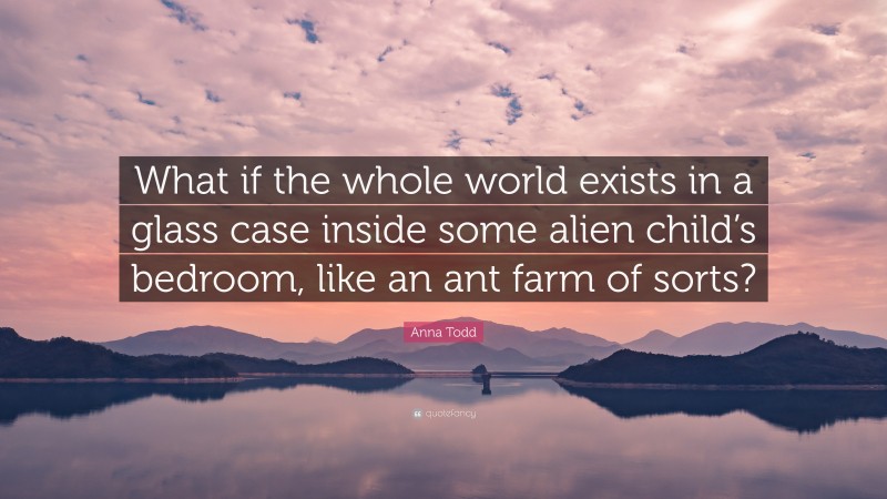 Anna Todd Quote: “What if the whole world exists in a glass case inside some alien child’s bedroom, like an ant farm of sorts?”