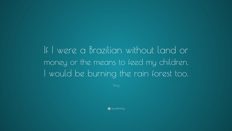 Sting Quote: “If I were a Brazilian without land or money or the means to feed my children, I would be burning the rain forest too.”