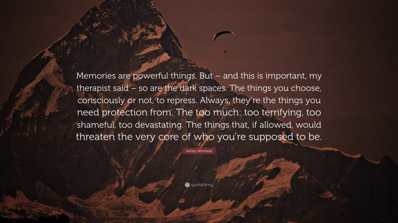 Ashley Winstead Quote: “Memories are powerful things. But – and this is important, my therapist said – so are the dark spaces. The things you choose, consciously or not, to repress. Always, they’re the things you need protection from. The too much: too terrifying, too shameful, too devastating. The things that, if allowed, would threaten the very core of who you’re supposed to be.”