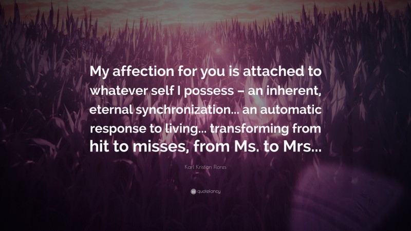Karl Kristian Flores Quote: “My affection for you is attached to whatever self I possess – an inherent, eternal synchronization... an automatic response to living... transforming from hit to misses, from Ms. to Mrs...”