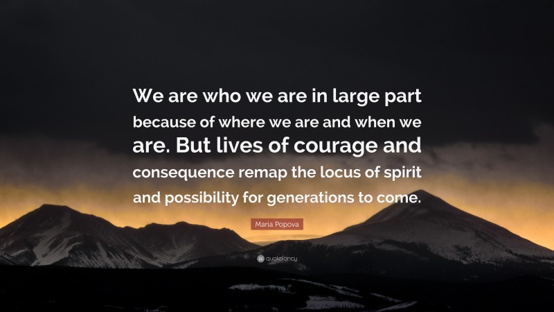 Maria Popova Quote: “We are who we are in large part because of where we are and when we are. But lives of courage and consequence remap the locus of spirit and possibility for generations to come.”