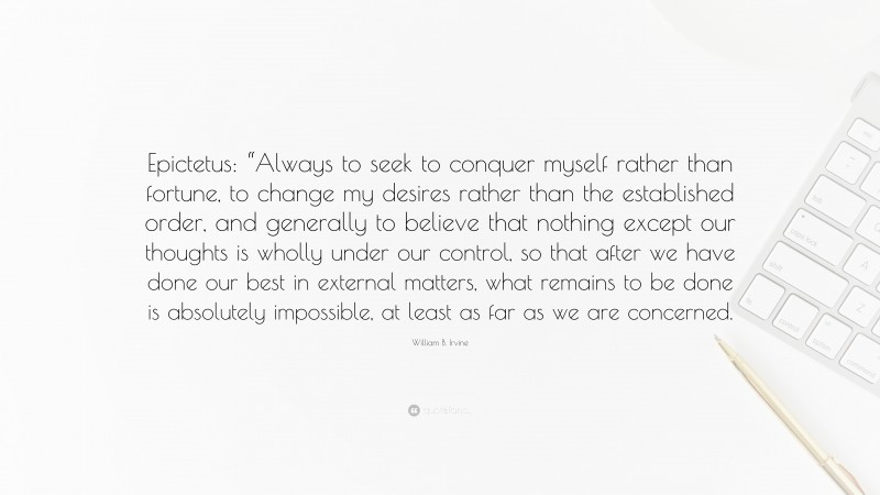 William B. Irvine Quote: “Epictetus: “Always to seek to conquer myself rather than fortune, to change my desires rather than the established order, and generally to believe that nothing except our thoughts is wholly under our control, so that after we have done our best in external matters, what remains to be done is absolutely impossible, at least as far as we are concerned.”