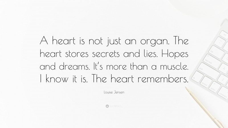 Louise Jensen Quote: “A heart is not just an organ. The heart stores secrets and lies. Hopes and dreams. It’s more than a muscle. I know it is. The heart remembers.”