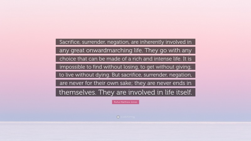 Rufus Matthew Jones Quote: “Sacrifice, surrender, negation, are inherently involved in any great onwardmarching life. They go with any choice that can be made of a rich and intense life. It is impossible to find without losing, to get without giving, to live without dying. But sacrifice, surrender, negation, are never for their own sake; they are never ends in themselves. They are involved in life itself.”