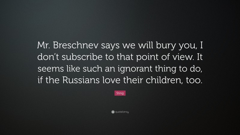 Sting Quote: “Mr. Breschnev says we will bury you, I don’t subscribe to that point of view. It seems like such an ignorant thing to do, if the Russians love their children, too.”
