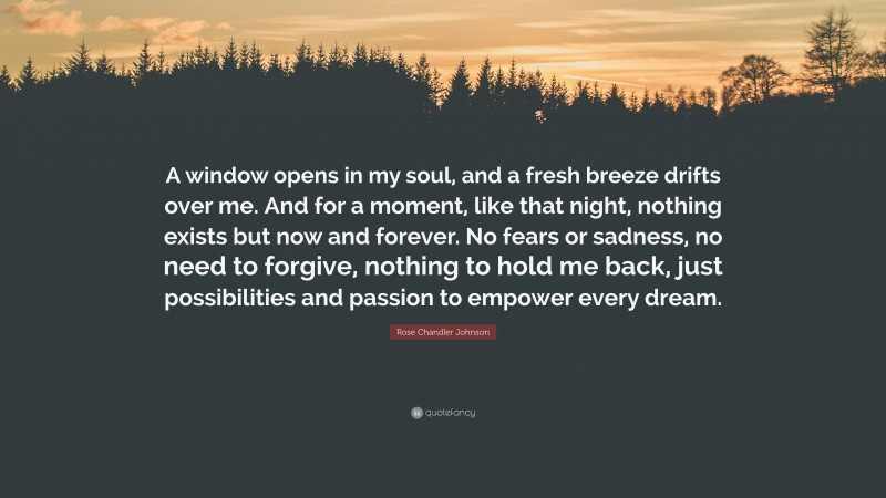 Rose Chandler Johnson Quote: “A window opens in my soul, and a fresh breeze drifts over me. And for a moment, like that night, nothing exists but now and forever. No fears or sadness, no need to forgive, nothing to hold me back, just possibilities and passion to empower every dream.”