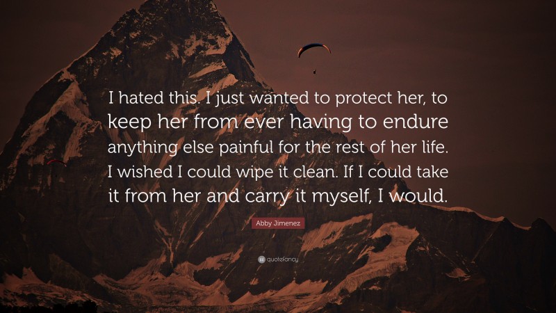 Abby Jimenez Quote: “I hated this. I just wanted to protect her, to keep her from ever having to endure anything else painful for the rest of her life. I wished I could wipe it clean. If I could take it from her and carry it myself, I would.”