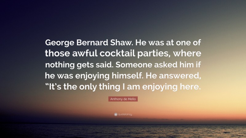Anthony de Mello Quote: “George Bernard Shaw. He was at one of those awful cocktail parties, where nothing gets said. Someone asked him if he was enjoying himself. He answered, “It’s the only thing I am enjoying here.”