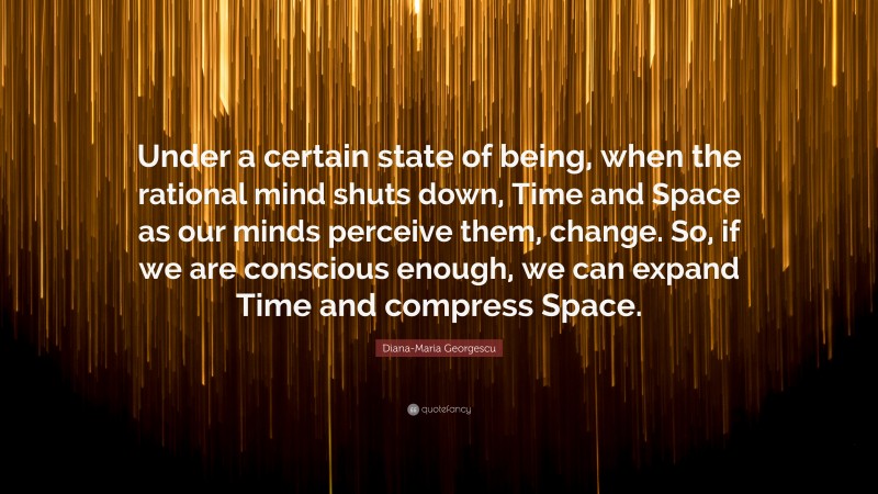 Diana-Maria Georgescu Quote: “Under a certain state of being, when the rational mind shuts down, Time and Space as our minds perceive them, change. So, if we are conscious enough, we can expand Time and compress Space.”