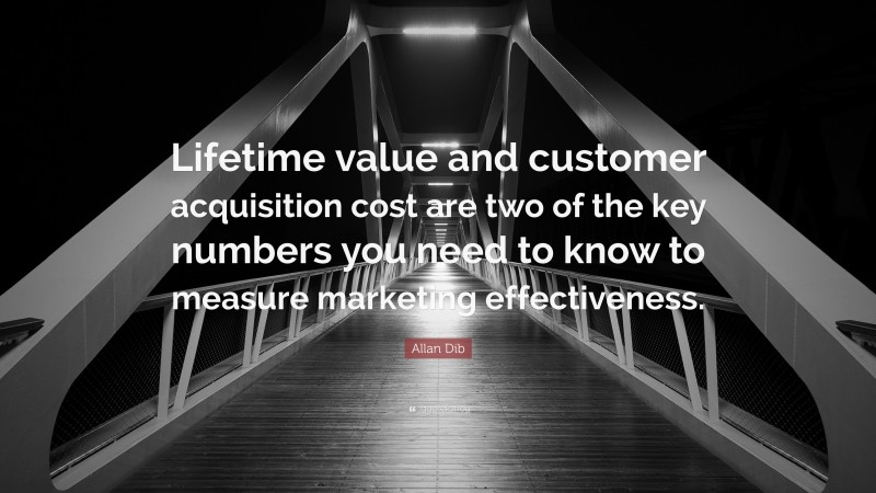 Allan Dib Quote: “Lifetime value and customer acquisition cost are two of the key numbers you need to know to measure marketing effectiveness.”