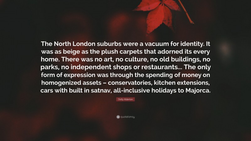 Dolly Alderton Quote: “The North London suburbs were a vacuum for identity. It was as beige as the plush carpets that adorned its every home. There was no art, no culture, no old buildings, no parks, no independent shops or restaurants... The only form of expression was through the spending of money on homogenized assets – conservatories, kitchen extensions, cars with built in satnav, all-inclusive holidays to Majorca.”