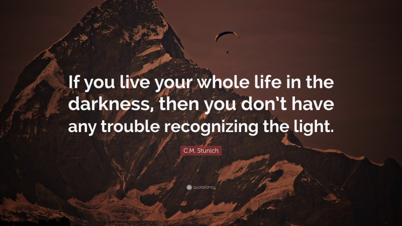 C.M. Stunich Quote: “If you live your whole life in the darkness, then you don’t have any trouble recognizing the light.”
