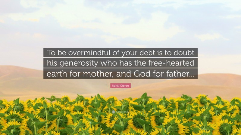 Kahlil Gibran Quote: “To be overmindful of your debt is to doubt his generosity who has the free-hearted earth for mother, and God for father...”