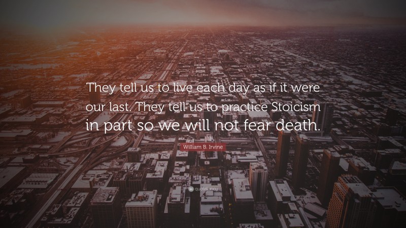 William B. Irvine Quote: “They tell us to live each day as if it were our last. They tell us to practice Stoicism in part so we will not fear death.”