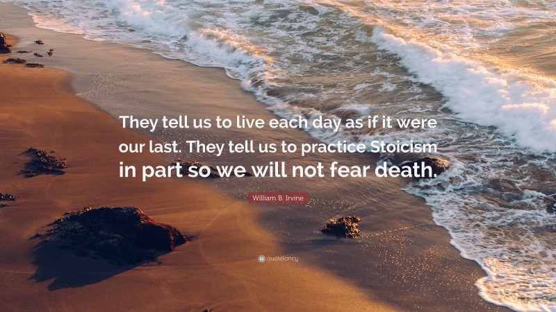 William B. Irvine Quote: “They tell us to live each day as if it were our last. They tell us to practice Stoicism in part so we will not fear death.”