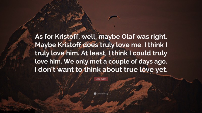 Elise Allen Quote: “As for Kristoff, well, maybe Olaf was right. Maybe Kristoff does truly love me. I think I truly love him. At least, I think I could truly love him. We only met a couple of days ago. I don’t want to think about true love yet.”