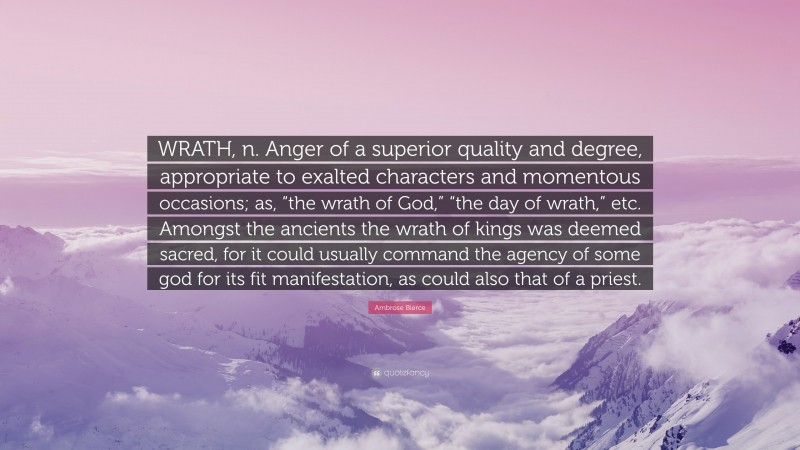 Ambrose Bierce Quote: “WRATH, n. Anger of a superior quality and degree, appropriate to exalted characters and momentous occasions; as, “the wrath of God,” “the day of wrath,” etc. Amongst the ancients the wrath of kings was deemed sacred, for it could usually command the agency of some god for its fit manifestation, as could also that of a priest.”