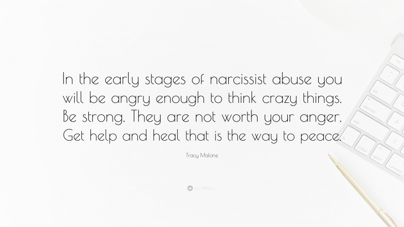 Tracy Malone Quote: “In the early stages of narcissist abuse you will be angry enough to think crazy things. Be strong. They are not worth your anger. Get help and heal that is the way to peace.”