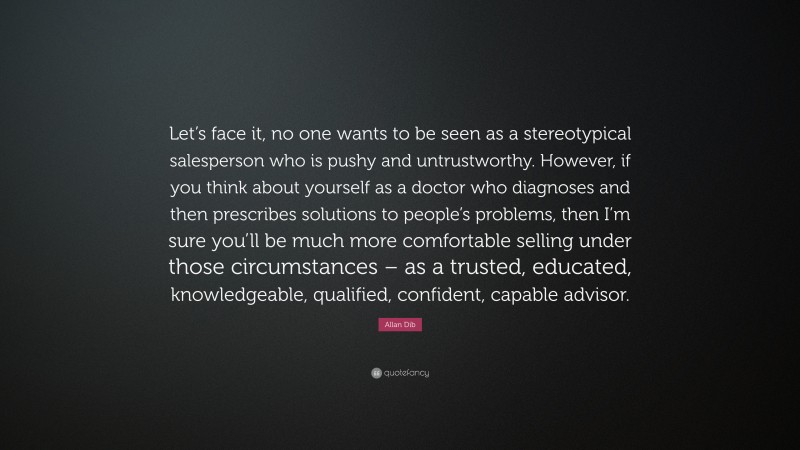 Allan Dib Quote: “Let’s face it, no one wants to be seen as a stereotypical salesperson who is pushy and untrustworthy. However, if you think about yourself as a doctor who diagnoses and then prescribes solutions to people’s problems, then I’m sure you’ll be much more comfortable selling under those circumstances – as a trusted, educated, knowledgeable, qualified, confident, capable advisor.”