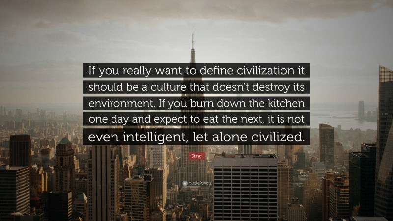 Sting Quote: “If you really want to define civilization it should be a culture that doesn’t destroy its environment. If you burn down the kitchen one day and expect to eat the next, it is not even intelligent, let alone civilized.”