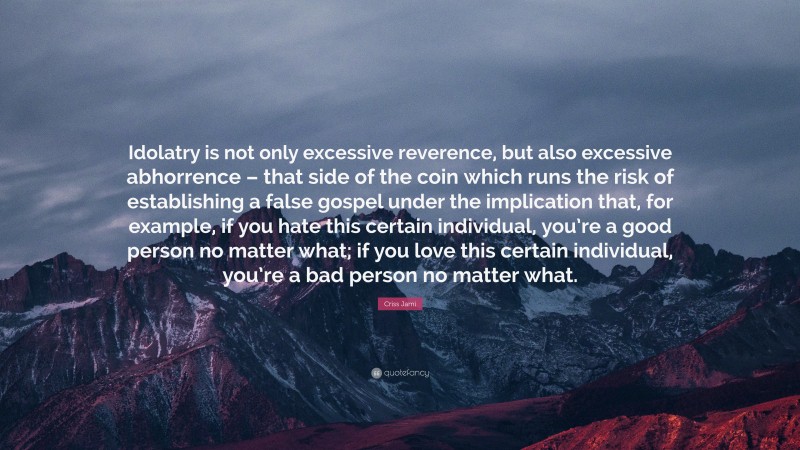 Criss Jami Quote: “Idolatry is not only excessive reverence, but also excessive abhorrence – that side of the coin which runs the risk of establishing a false gospel under the implication that, for example, if you hate this certain individual, you’re a good person no matter what; if you love this certain individual, you’re a bad person no matter what.”