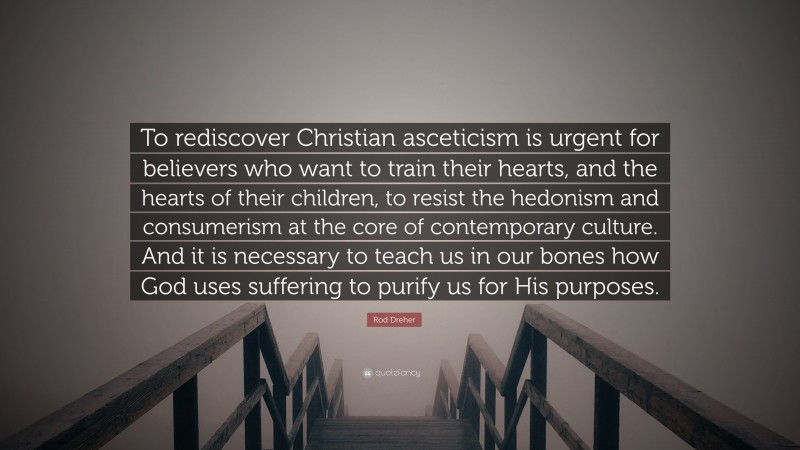 Rod Dreher Quote: “To rediscover Christian asceticism is urgent for believers who want to train their hearts, and the hearts of their children, to resist the hedonism and consumerism at the core of contemporary culture. And it is necessary to teach us in our bones how God uses suffering to purify us for His purposes.”