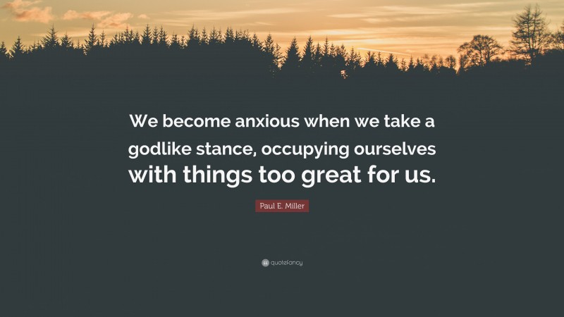 Paul E. Miller Quote: “We become anxious when we take a godlike stance, occupying ourselves with things too great for us.”