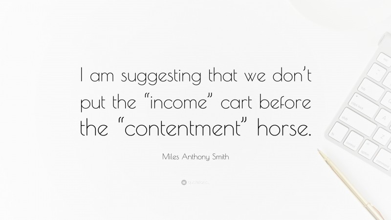 Miles Anthony Smith Quote: “I am suggesting that we don’t put the “income” cart before the “contentment” horse.”