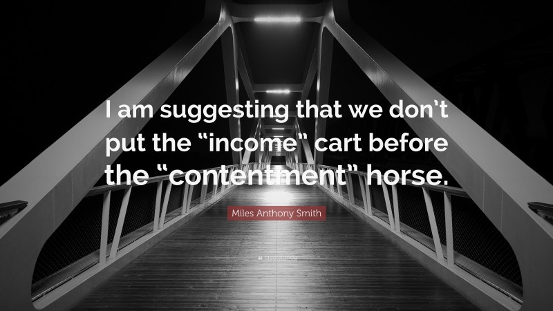 Miles Anthony Smith Quote: “I am suggesting that we don’t put the “income” cart before the “contentment” horse.”
