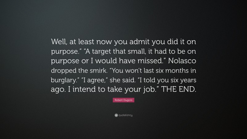 Robert Dugoni Quote: “Well, at least now you admit you did it on purpose.” “A target that small, it had to be on purpose or I would have missed.” Nolasco dropped the smirk. “You won’t last six months in burglary.” “I agree,” she said. “I told you six years ago. I intend to take your job.” THE END.”