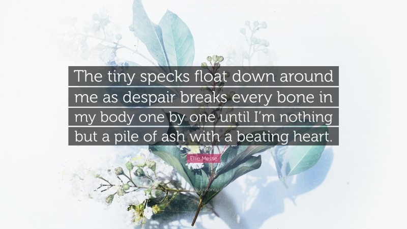 Ellie Messe Quote: “The tiny specks float down around me as despair breaks every bone in my body one by one until I’m nothing but a pile of ash with a beating heart.”