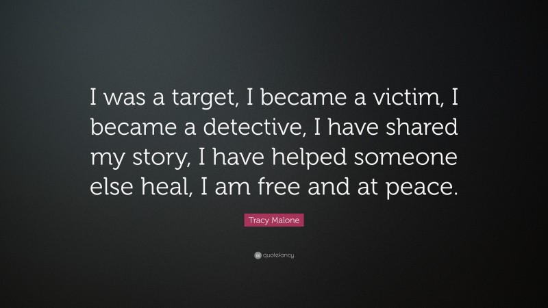 Tracy Malone Quote: “I was a target, I became a victim, I became a detective, I have shared my story, I have helped someone else heal, I am free and at peace.”