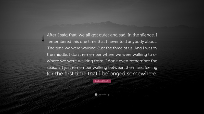 Stephen Chbosky Quote: “After I said that, we all got quiet and sad. In the silence, I remembered this one time that I never told anybody about. The time we were walking. Just the three of us. And I was in the middle. I don’t remember where we were walking to or where we were walking from. I don’t even remember the season. I just remember walking between them and feeling for the first time that I belonged somewhere.”