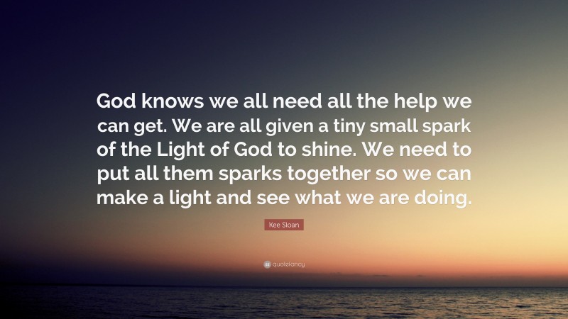 Kee Sloan Quote: “God knows we all need all the help we can get. We are all given a tiny small spark of the Light of God to shine. We need to put all them sparks together so we can make a light and see what we are doing.”