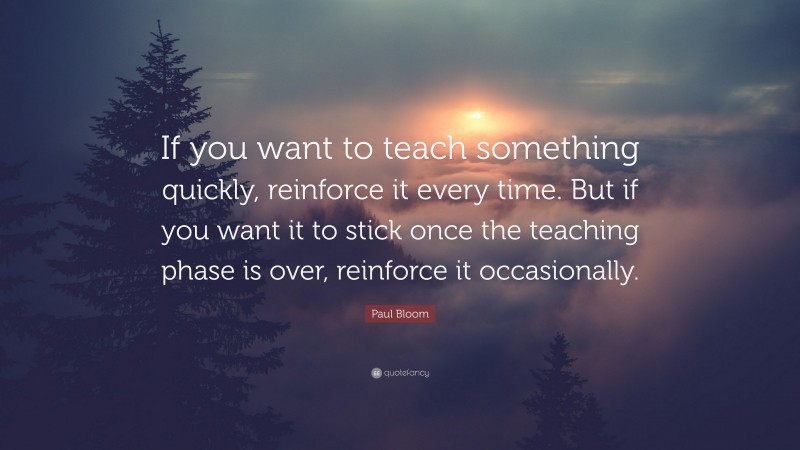 Paul Bloom Quote: “If you want to teach something quickly, reinforce it every time. But if you want it to stick once the teaching phase is over, reinforce it occasionally.”