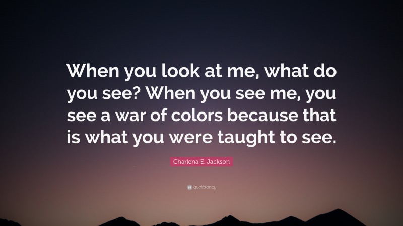 Charlena E. Jackson Quote: “When you look at me, what do you see? When you see me, you see a war of colors because that is what you were taught to see.”