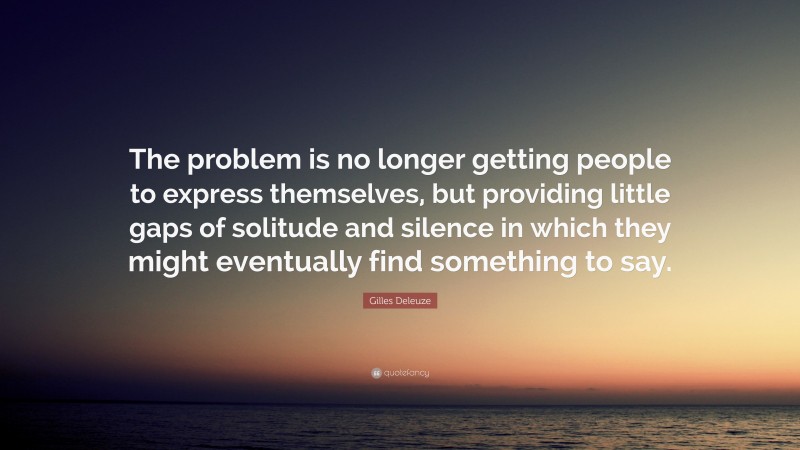 Gilles Deleuze Quote: “The problem is no longer getting people to express themselves, but providing little gaps of solitude and silence in which they might eventually find something to say.”