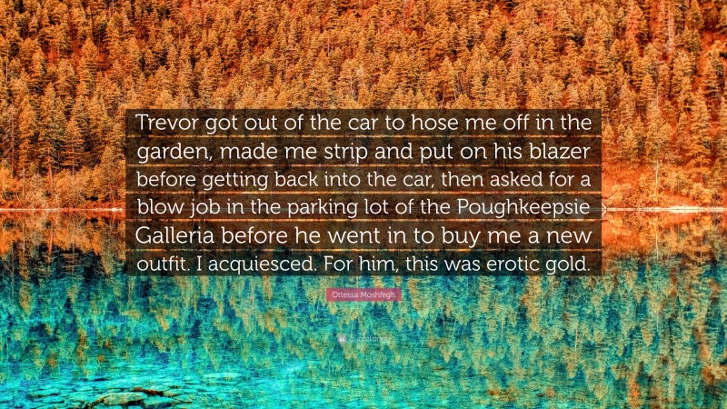 Ottessa Moshfegh Quote: “Trevor got out of the car to hose me off in the garden, made me strip and put on his blazer before getting back into the car, then asked for a blow job in the parking lot of the Poughkeepsie Galleria before he went in to buy me a new outfit. I acquiesced. For him, this was erotic gold.”