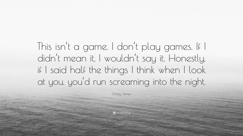 Onley James Quote: “This isn’t a game. I don’t play games. If I didn’t mean it, I wouldn’t say it. Honestly, if I said half the things I think when I look at you, you’d run screaming into the night.”