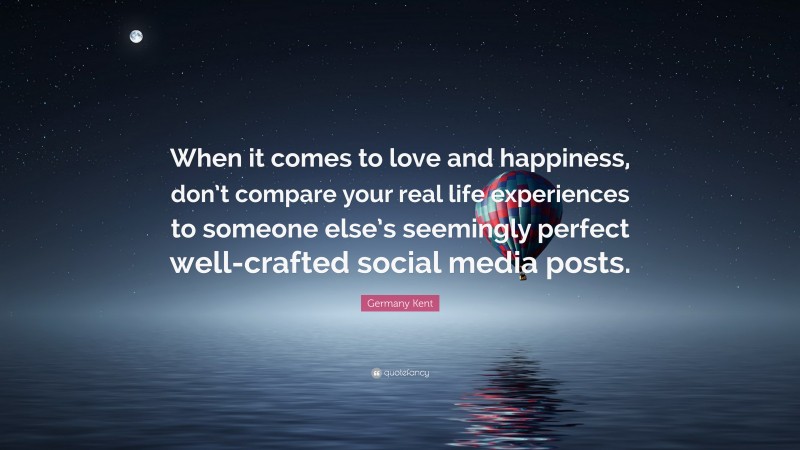 Germany Kent Quote: “When it comes to love and happiness, don’t compare your real life experiences to someone else’s seemingly perfect well-crafted social media posts.”