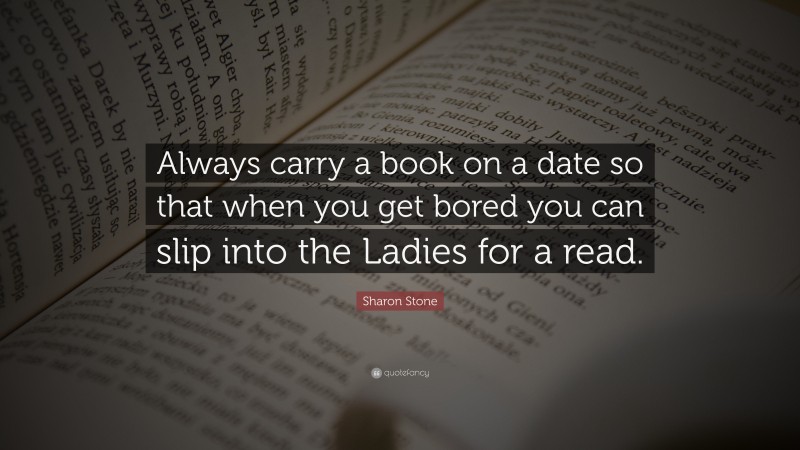 Sharon Stone Quote: “Always carry a book on a date so that when you get bored you can slip into the Ladies for a read.”