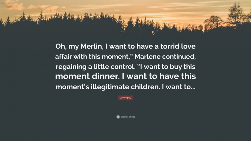 Jewels5 Quote: “Oh, my Merlin, I want to have a torrid love affair with this moment,” Marlene continued, regaining a little control. “I want to buy this moment dinner. I want to have this moment’s illegitimate children. I want to...”