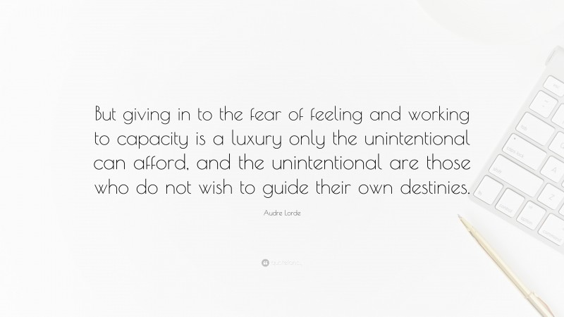 Audre Lorde Quote: “But giving in to the fear of feeling and working to capacity is a luxury only the unintentional can afford, and the unintentional are those who do not wish to guide their own destinies.”